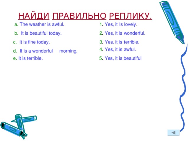 НАЙДИ  ПРАВИЛЬНО  РЕПЛИКУ. a.  The weather is awful. 1 . Yes, it Is lovely . b. It is beautiful today. 2 . Yes, it is wonderful. c. It is fine today. 3 . Yes, it is terrible. 4 . Yes, it is awful. d. It is a wonderful morning. e. It is terrible. 5 . Yes, it is beautiful  