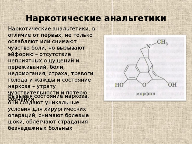 Наркотические анальгетики Наркотические анальгетики, в отличие от первых, не только ослабляют или снимают чувство боли, но вызывают эйфорию – отсутствие неприятных ощущений и переживаний, боли, недомогания, страха, тревоги, голода и жажды и состояние наркоза – утрату чувствительности и потерю сознания Вызывая состояние наркоза, они создают уникальные условия для хирургических операций, снимают болевые шоки, облегчают страдания безнадежных больных 