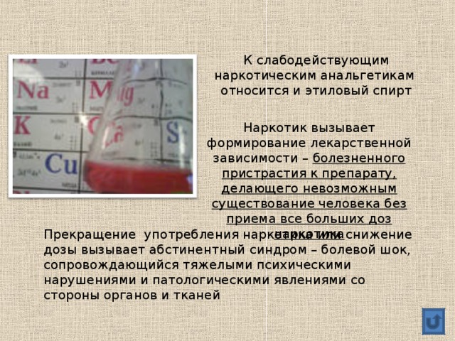 К слабодействующим наркотическим анальгетикам относится и этиловый спирт Наркотик вызывает формирование лекарственной зависимости – болезненного пристрастия к препарату, делающего невозможным существование человека без приема все больших доз наркотика Прекращение употребления наркотика или снижение дозы вызывает абстинентный синдром – болевой шок, сопровождающийся тяжелыми психическими нарушениями и патологическими явлениями со стороны органов и тканей 