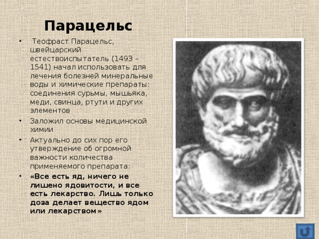  Парацельс   Теофраст Парацельс, швейцарский естествоиспытатель (1493 – 1541) начал использовать для лечения болезней минеральные воды и химические препараты: соединения сурьмы, мышьяка, меди, свинца, ртути и других элементов Заложил основы медицинской химии Актуально до сих пор его утверждение об огромной важности количества применяемого препарата: «Все есть яд, ничего не лишено ядовитости, и все есть лекарство. Лишь только доза делает вещество ядом или лекарством»  