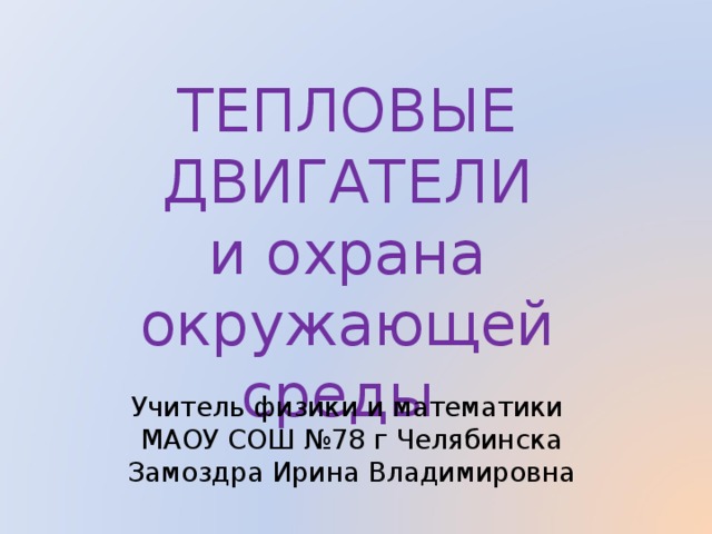ТЕПЛОВЫЕ ДВИГАТЕЛИ  и охрана окружающей среды  Учитель физики и математики  МАОУ СОШ №78 г Челябинска  Замоздра Ирина Владимировна 