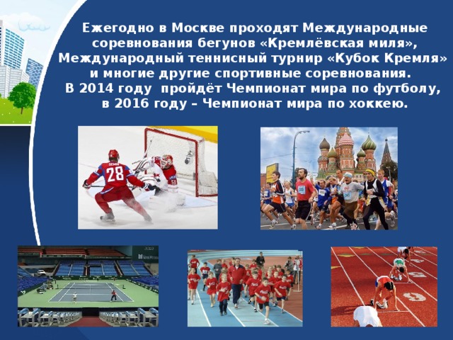 Ежегодно в Москве проходят Международные соревнования бегунов «Кремлёвская миля», Международный теннисный турнир «Кубок Кремля»  и многие другие спортивные соревнования.  В 2014 году пройдёт Чемпионат мира по футболу,  в 2016 году – Чемпионат мира по хоккею. 