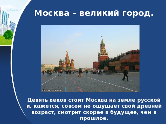  Москва – великий город. Девять веков стоит Москва на земле русской и, кажется, совсем не ощущает свой древней возраст, смотрит скорее в будущее, чем в прошлое. 
