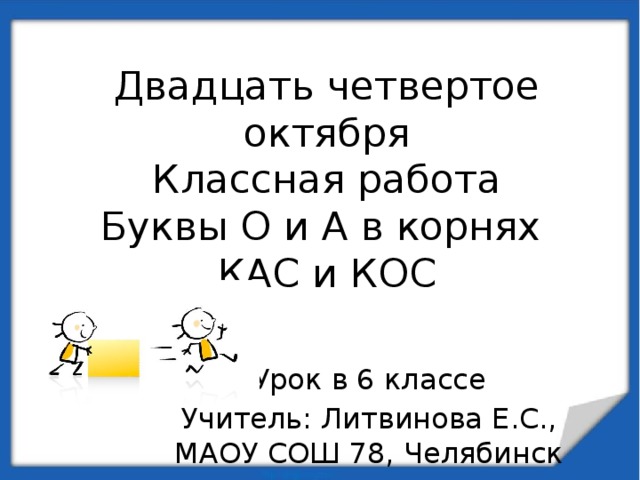 Двадцать четвертое октября  Классная работа  Буквы О и А в корнях  КАС и КОС Урок в 6 классе Учитель: Литвинова Е.С., МАОУ СОШ 78, Челябинск 