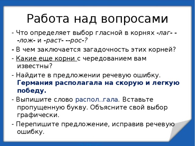 Работа над вопросами - Что определяет выбор гласной в корнях -лаг- - -лож- и -раст- --рос-? - В чем заключается загадочность этих корней? - Какие еще корни с чередованием вам известны? - Найдите в предложении речевую ошибку. Германия располагала на скорую и легкую победу. - Выпишите слово распол..гала . Вставьте пропущенную букву. Объясните свой выбор графически. - Перепишите предложение, исправив речевую ошибку. 