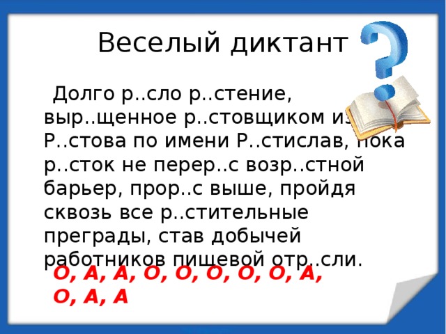 Веселый диктант  Долго р..сло р..стение, выр..щенное р..стовщиком из Р..стова по имени Р..стислав, пока р..сток не перер..с возр..стной барьер, прор..с выше, пройдя сквозь все р..стительные преграды, став добычей работников пищевой отр..сли. О, А, А, О, О, О, О, О, А, О, А, А 