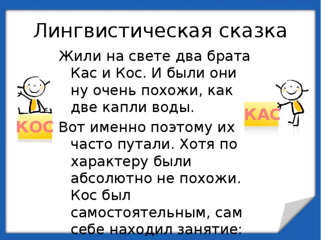 Лингвистическая сказка Жили на свете два брата Кас и Кос. И были они ну очень похожи, как две капли воды. Вот именно поэтому их часто путали. Хотя по характеру были абсолютно не похожи. Кос был самостоятельным, сам себе находил занятие: то в мяч поиграет, то в компьютер. КАС КОС 