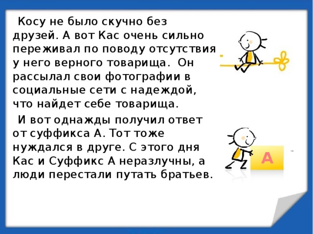  Косу не было скучно без друзей. А вот Кас очень сильно переживал по поводу отсутствия у него верного товарища. Он рассылал свои фотографии в социальные сети с надеждой, что найдет себе товарища.  И вот однажды получил ответ от суффикса А. Тот тоже нуждался в друге. С этого дня Кас и Суффикс А неразлучны, а люди перестали путать братьев. А 