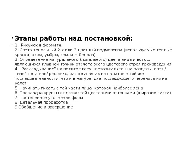 Этапы работы над постановкой: 1. Рисунок в формате.   2. Свето-тональный 2-х или 3-цветный подмалевок (используемые теплые краски: охры, умбры, земли + белила)  3. Определение натурального (локального) цвета лица и волос, являющихся главной точкой отсчета всего цветового строя произведения  4. 