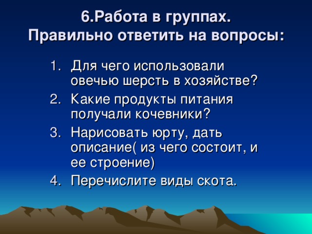 6.Работа в группах.  Правильно ответить на вопросы: Для чего использовали овечью шерсть в хозяйстве? Какие продукты питания получали кочевники? Нарисовать юрту, дать описание( из чего состоит, и ее строение) Перечислите виды скота. 