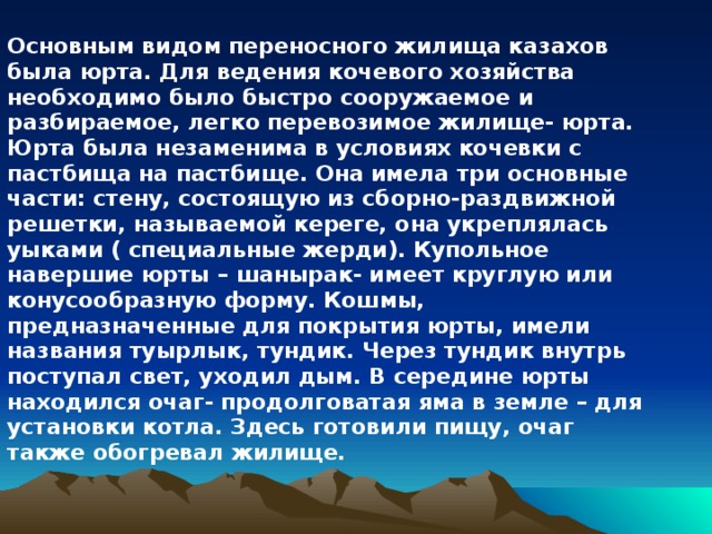 Основным видом переносного жилища казахов была юрта. Для ведения кочевого хозяйства необходимо было быстро сооружаемое и разбираемое, легко перевозимое жилище- юрта. Юрта была незаменима в условиях кочевки с пастбища на пастбище. Она имела три основные части: стену, состоящую из сборно-раздвижной решетки, называемой кереге, она укреплялась уыками ( специальные жерди). Купольное навершие юрты – шанырак- имеет круглую или конусообразную форму. Кошмы, предназначенные для покрытия юрты, имели названия туырлык, тундик. Через тундик внутрь поступал свет, уходил дым. В середине юрты находился очаг- продолговатая яма в земле – для установки котла. Здесь готовили пищу, очаг также обогревал жилище. 