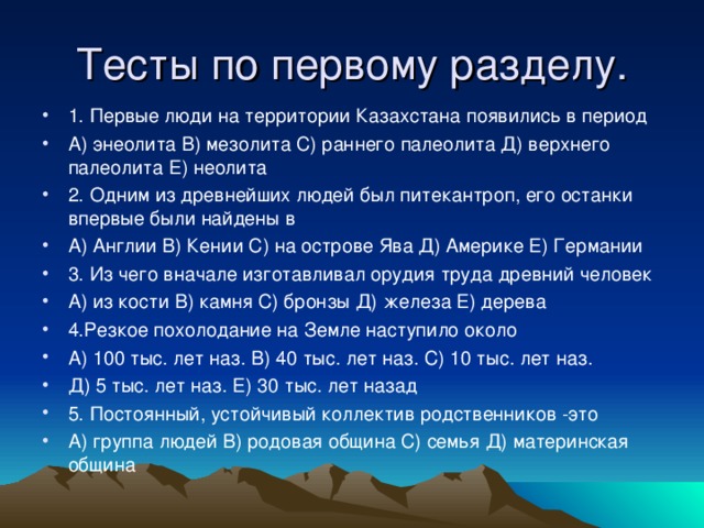 Тесты по первому разделу. 1. Первые люди на территории Казахстана появились в период А) энеолита В) мезолита С) раннего палеолита Д) верхнего палеолита Е) неолита 2. Одним из древнейших людей был питекантроп, его останки впервые были найдены в А) Англии В) Кении С) на острове Ява Д) Америке Е) Германии 3. Из чего вначале изготавливал орудия труда древний человек А) из кости В) камня С) бронзы Д) железа Е) дерева 4.Резкое похолодание на Земле наступило около А) 100 тыс. лет наз. В) 40 тыс. лет наз. С) 10 тыс. лет наз. Д) 5 тыс. лет наз. Е) 30 тыс. лет назад 5. Постоянный, устойчивый коллектив родственников -это А) группа людей В) родовая община С) семья Д) материнская община   