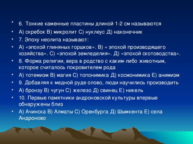 6.  Тонкие каменные пластины длиной 1-2 см называются А) скребок В) микролит С) нуклеус Д) наконечник 7. Эпоху неолита называют: А) «эпохой глиняных горшков». В) « эпохой производящего хозяйства». С) «эпохой земледелия». Д) «эпохой скотоводства». 8. Форма религии, вера в родство с каким-либо животным, которое считалось покровителем рода А) тотемизм В) магия С) топонимика Д) космонимика Е) анимизм 9. Добавляя к медной руде олово, люди научились производить А) бронзу В) чугун С) железо Д) свинец Е) никель 10. Первые памятники андроновской культуры впервые обнаружены близ А) Ачинска В) Алматы С) Оренбурга Д) Шымкента Е) села Андроново  