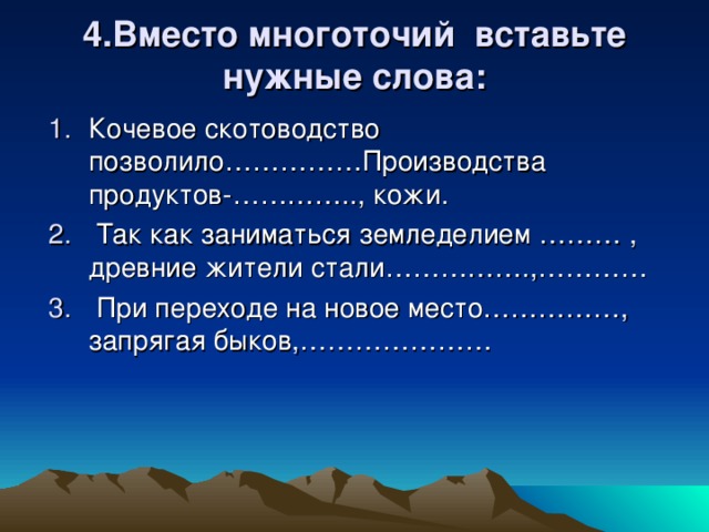 4.Вместо многоточий вставьте нужные слова: Кочевое скотоводство позволило……………Производства продуктов-………….., кожи.  Так как заниматься земледелием ……… , древние жители стали…………….,…………  При переходе на новое место……………, запрягая быков,………………… 