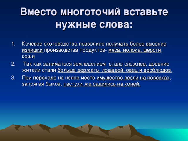 Вместо многоточий вставьте нужные слова: Кочевое скотоводство позволило получать более высокие излишки производства продуктов- мяса, молока, шерсти , кожи  Так как заниматься земледелием стало  сложнее , древние жители стали больше держать лошадей, овец и верблюдов. При переходе на новое место имущество везли на повозках , запрягая быков, пастухи же садились на коней.  