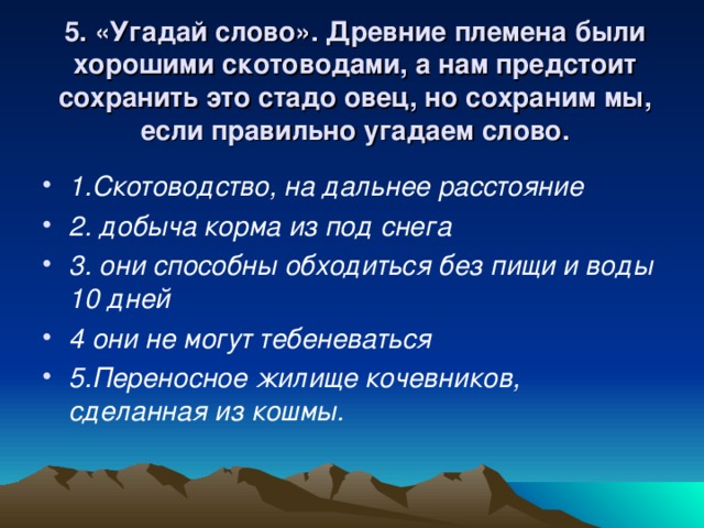 5. «Угадай слово». Древние племена были хорошими скотоводами, а нам предстоит сохранить это стадо овец, но сохраним мы, если правильно угадаем слово. 1.Скотоводство, на дальнее расстояние 2. добыча корма из под снега 3. они способны обходиться без пищи и воды 10 дней 4 они не могут тебеневаться 5.Переносное жилище кочевников, сделанная из кошмы.  