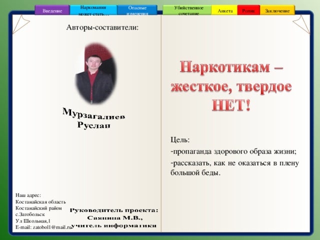 Заключение Ролик Анкета Введение Убийственное сочетание Наркомания может стать … Опасные изменения Авторы-составители: Цель: пропаганда здорового образа жизни; рассказать, как не оказаться в плену большой беды. Наш адрес: Костанайская область Костанайский район c .Затобольск Ул Школьная,1 E-mail : zatobol1@mail.ru 2 