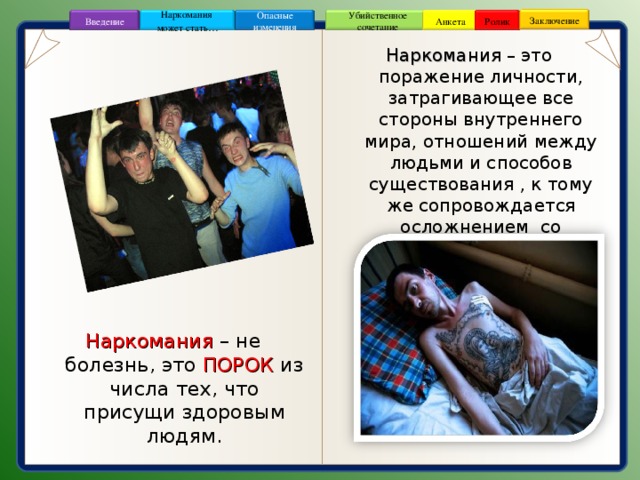 Заключение Опасные изменения Ролик Анкета Убийственное сочетание Наркомания может стать … Введение Наркомания – это поражение личности, затрагивающее все стороны внутреннего мира, отношений между людьми и способов существования , к тому же сопровождается осложнением со стороны физического здоровья. Наркомания  – не болезнь, это ПОРОК  из числа тех, что присущи здоровым людям. 3 