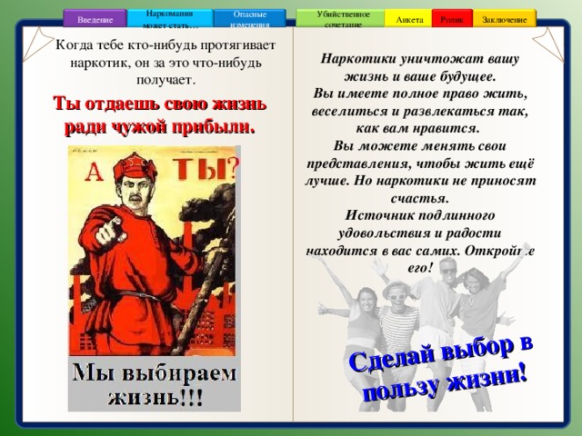 Сделай выбор в пользу жизни! Ролик Анкета Убийственное сочетание Наркомания может стать … Опасные изменения Заключение Введение Когда тебе кто-нибудь протягивает наркотик, он за это что-нибудь получает. Наркотики уничтожат вашу жизнь и ваше будущее.  Вы имеете полное право жить, веселиться и развлекаться так, как вам нравится. Вы можете менять свои представления, чтобы жить ещё лучше. Но наркотики не приносят счастья.  Источник подлинного удовольствия и радости находится в вас самих. Откройте его! Ты отдаешь свою жизнь ради чужой прибыли. 