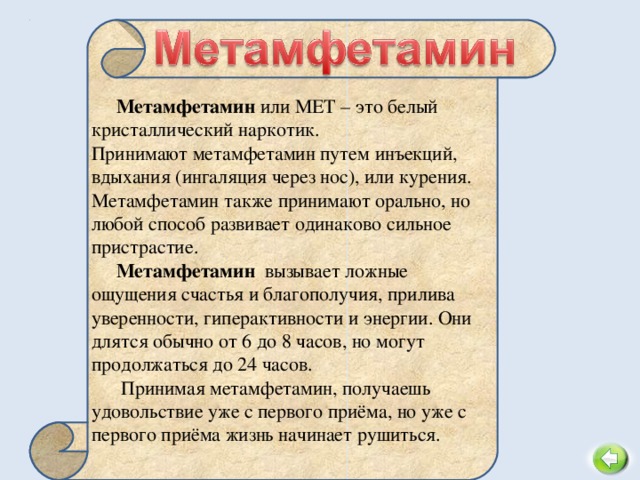 Метамфетамин или МЕТ – это белый кристаллический наркотик.  Принимают метамфетамин путем инъекций, вдыхания (ингаляция через нос), или курения. Метамфетамин также принимают орально, но любой способ развивает одинаково сильное пристрастие. Метамфетамин  вызывает ложные ощущения счастья и благополучия, прилива уверенности, гиперактивности и энергии. Они длятся обычно от 6 до 8 часов, но могут продолжаться до 24 часов.  Принимая метамфетамин, получаешь удовольствие уже с первого приёма, но уже с первого приёма жизнь начинает рушиться. 