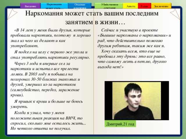 Заключение Ролик Анкета Убийственное сочетание Наркомания может стать … Опасные изменения Введение Наркомания может стать вашим последним занятием в жизни… Сейчас я участвую в проекте «Бывшие наркоманы о наркомании» и рад, что действительно помогаю другим ребятам, таким же как я. Хочу сказать всем, кто еще не пробовал эту дрянь: это все равно, что самому лезть в петлю, другого выхода нет!» «В 14 лет у меня были друзья, которые пробовали наркотики, поэтому я хорошо знал из чего их делают и как употребляют. Я подсел на иглу с первого же укола и стал употреблять наркотики регулярно. Через 3 года я впервые сел за наркотики и испытал все прелести ломки. В 2003 году я побывал на похоронах 30-50 близких знакомых и друзей, умерших из-за наркотиков (самоубийство, передоз, заражение крови). Я привык к крови и больше не боюсь умереть. Когда я узнал, что у меня положительная реакция на ВИЧ, то спросил, сколько мне осталось жить... Но четкого ответа не получил.  Дмитрий,21 год 