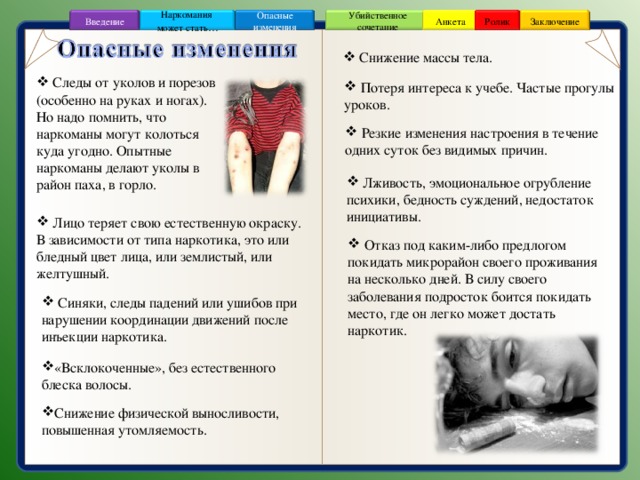 Заключение Ролик Анкета Убийственное сочетание Наркомания может стать … Опасные изменения Введение  Снижение массы тела.  Следы от уколов и порезов (особенно на руках и ногах). Но надо помнить, что наркоманы могут колоться куда угодно. Опытные наркоманы делают уколы в район паха, в горло.  Потеря интереса к учебе. Частые прогулы уроков.  Резкие изменения настроения в течение одних суток без видимых причин.  Лживость, эмоциональное огрубление психики, бедность суждений, недостаток инициативы.  Лицо теряет свою естественную окраску. В зависимости от типа наркотика, это или бледный цвет лица, или землистый, или желтушный.  Отказ под каким-либо предлогом покидать микрорайон своего проживания на несколько дней. В силу своего заболевания подросток боится покидать место, где он легко может достать наркотик.  Синяки, следы падений или ушибов при нарушении координации движений после инъекции наркотика. «Всклокоченные», без естественного блеска волосы. Снижение физической выносливости, повышенная утомляемость. 