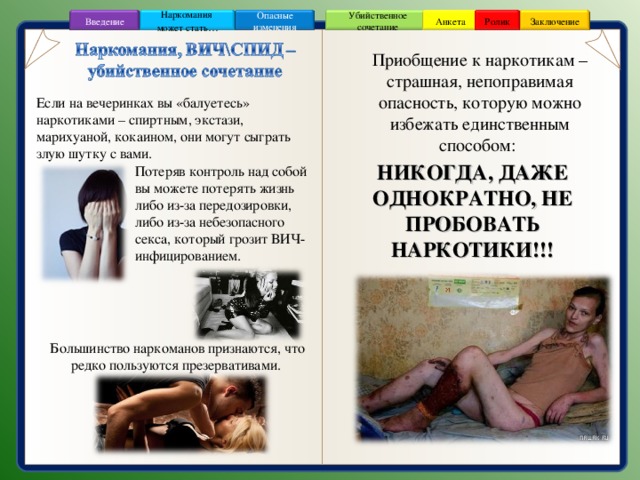 Заключение Ролик Анкета Убийственное сочетание Наркомания может стать … Опасные изменения Введение Приобщение к наркотикам – страшная, непоправимая опасность, которую можно избежать единственным способом: Если на вечеринках вы «балуетесь» наркотиками – спиртным, экстази, марихуаной, кокаином, они могут сыграть злую шутку с вами.  Потеряв контроль над собой  вы можете потерять жизнь  либо из-за передозировки,  либо из-за небезопасного  секса, который грозит ВИЧ-  инфицированием. НИКОГДА, ДАЖЕ ОДНОКРАТНО, НЕ ПРОБОВАТЬ НАРКОТИКИ!!! Большинство наркоманов признаются, что редко пользуются презервативами. 