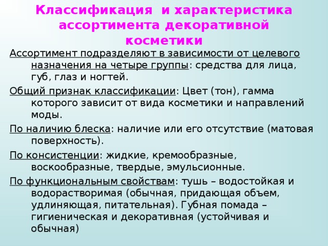 Классификация и характеристика ассортимента декоративной косметики Ассортимент подразделяют в зависимости от целевого назначения на четыре группы : средства для лица, губ, глаз и ногтей. Общий признак классификации : Цвет (тон), гамма которого зависит от вида косметики и направлений моды. По наличию блеска : наличие или его отсутствие (матовая поверхность). По консистенции : жидкие, кремообразные, воскообразные, твердые, эмульсионные. По функциональным свойствам : тушь – водостойкая и водорастворимая (обычная, придающая объем, удлиняющая, питательная). Губная помада – гигиеническая и декоративная (устойчивая и обычная) 