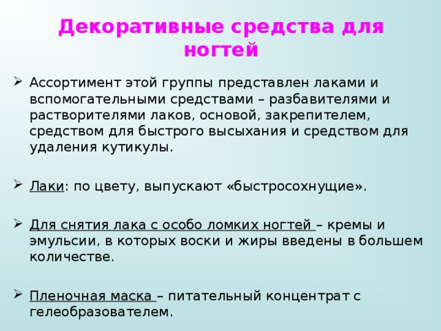 Декоративные средства для ногтей Ассортимент этой группы представлен лаками и вспомогательными средствами – разбавителями и растворителями лаков, основой, закрепителем, средством для быстрого высыхания и средством для удаления кутикулы. Лаки : по цвету, выпускают «быстросохнущие». Для снятия лака с особо ломких ногтей – кремы и эмульсии, в которых воски и жиры введены в большем количестве. Пленочная маска – питательный концентрат с гелеобразователем. 