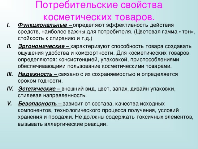 Потребительские свойства косметических товаров. Функциональные – определяют эффективность действия средств, наиболее важны для потребителя. (Цветовая гамма «тон», стойкость к стиранию и т.д.) Эргономические – характеризуют способность товара создавать ощущения удобства и комфортности. Для косметических товаров определяются: консистенцией, упаковкой, приспособлениями обеспечивающими пользование косметическими товарами. Надежность – связано с их сохраняемостью и определяется сроком годности. Эстетические – внешний вид, цвет, запах, дизайн упаковки, стилевая направленность. Безопасность – зависит от состава, качества исходных компонентов, технологического процесса получения, условий хранения и продажи. Не должны содержать токсичных элементов, вызывать аллергические реакции . 