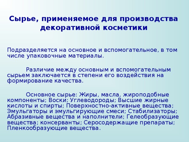 Сырье, применяемое для производства декоративной косметики Подразделяется на основное и вспомогательное, в том числе упаковочные материалы.  Различие между основным и вспомогательным сырьем заключается в степени его воздействия на формирование качества.  Основное сырье: Жиры, масла, жироподобные компоненты; Воски; Углеводороды; Высшие жирные кислоты и спирты; Поверхностно-активные вещества; Эмульгаторы и эмульгирующие смеси; Стабилизаторы; Абразивные вещества и наполнители; Гелеобразующие вещества; консерванты; Серосодержащие препараты; Пленкообразующие вещества. 