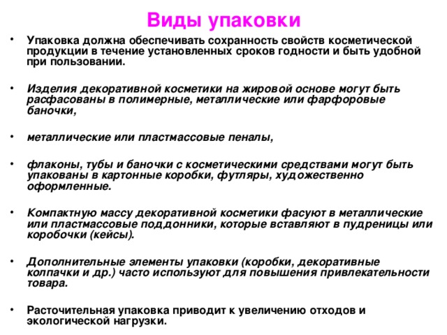 Виды упаковки Упаковка должна обеспечивать сохранность свойств косметической продукции в течение установленных сроков годности и быть удобной при пользовании.  Изделия декоративной косметики на жировой основе могут быть расфасованы в полимерные, металлические или фарфоровые баночки,  металлические или пластмассовые пеналы,  флаконы, тубы и баночки с косметическими средствами могут быть упакованы в картонные коробки, футляры, художественно оформленные.  Компактную массу декоративной косметики фасуют в металлические или пластмассовые поддонники, которые вставляют в пудреницы или коробочки (кейсы).  Дополнительные элементы упаковки (коробки, декоративные колпачки и др.) часто используют для повышения привлекательности товара.  Расточительная упаковка приводит к увеличению отходов и экологической нагрузки. 