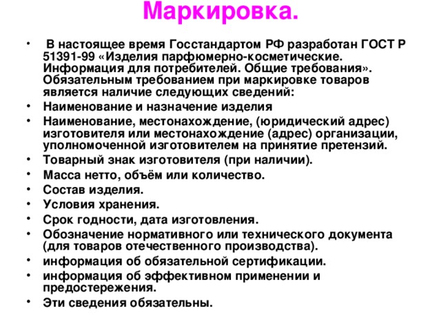 Маркировка.    В настоящее время Госстандартом РФ разработан ГОСТ Р 51391-99 «Изделия парфюмерно-косметические. Информация для потребителей. Общие требования». Обязательным требованием при маркировке товаров является наличие следующих сведений: Наименование и назначение изделия Наименование, местонахождение, (юридический адрес) изготовителя или местонахождение (адрес) организации, уполномоченной изготовителем на принятие претензий. Товарный знак изготовителя (при наличии). Масса нетто, объём или количество. Состав изделия. Условия хранения. Срок годности, дата изготовления. Обозначение нормативного или технического документа (для товаров отечественного производства). информация об обязательной сертификации. информация об эффективном применении и предостережения. Эти сведения обязательны. 