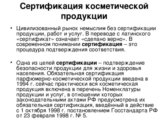 Сертификация косметической продукции Цивилизованный рынок немыслим без сертификации продукции, работ и услуг. В переводе с латинского «сертификат» означает «сделано верно». В современном понимании сертификация – это процедура подтверждения соответствия. Одна из целей сертификации – подтверждение безопасности продукции для жизни и здоровья населения. Обязательная сертификация парфюмерно-косметической продукции введена в 1994 г. сейчас практически вся косметическая продукция включена в перечень Номенклатуры продукции и услуг, в отношении которых законодательными актами РФ предусмотрена их обязательная сертификация, введённый в действие с 1 октября 1998 г. постановлением Госстандарта РФ от 23 февраля 1998 г. № 5. 