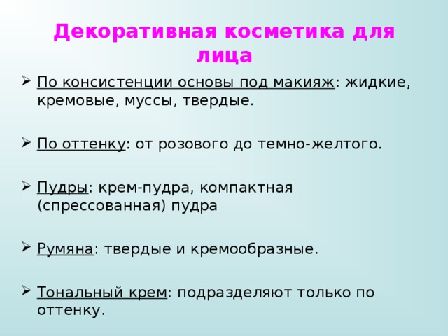 Декоративная косметика для лица По консистенции основы под макияж : жидкие, кремовые, муссы, твердые. По оттенку : от розового до темно-желтого. Пудры : крем-пудра, компактная (спрессованная) пудра Румяна : твердые и кремообразные. Тональный крем : подразделяют только по оттенку. 