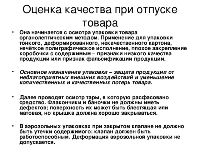 Оценка качества при отпуске товара Она начинается с осмотра упаковки товара органолептическим методом. Применение для упаковки тонкого, деформированного, некачественного картона, нечёткое полиграфическое исполнение, плохое закрепление коробочки с содержимым – признаки низкого качества продукции или признак фальсификации продукции.  Основное назначение упаковки – защита продукции от неблагоприятных внешних воздействий и уменьшение количественных и качественных потерь товара.   Далее проводят осмотр тары, в которую расфасовано средство. Флакончики и баночки не должны иметь дефектов; поверхность их может быть блестящая или матовая, но крышка должна хорошо закрываться.  В аэрозольных упаковках при закрытом клапане не должно быть утечки содержимого; клапан должен быть работоспособным. Деформация аэрозольной упаковки не допускается. 