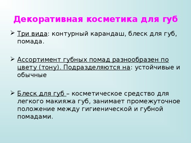 Декоративная косметика для губ Три вида : контурный карандаш, блеск для губ, помада. Ассортимент губных помад разнообразен по цвету (тону). Подразделяются на : устойчивые и обычные Блеск для губ – косметическое средство для легкого макияжа губ, занимает промежуточное положение между гигиенической и губной помадами. 