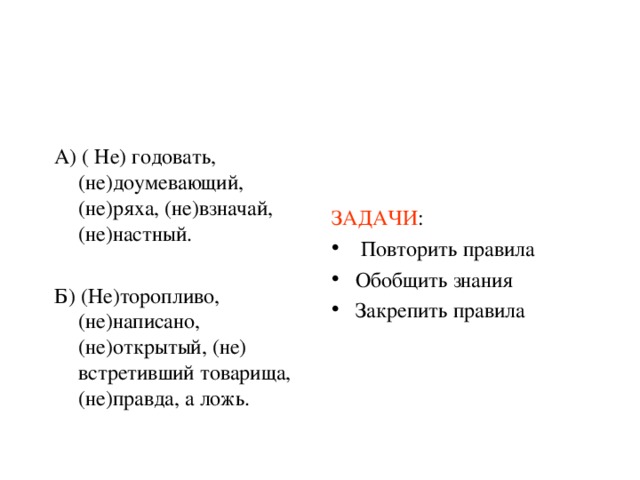А) ( Не) годовать, (не)доумевающий, (не)ряха, (не)взначай, (не)настный. Б) (Не)торопливо, (не)написано, (не)открытый, (не) встретивший товарища, (не)правда, а ложь. ЗАДАЧИ :  Повторить правила Обобщить знания Закрепить правила  