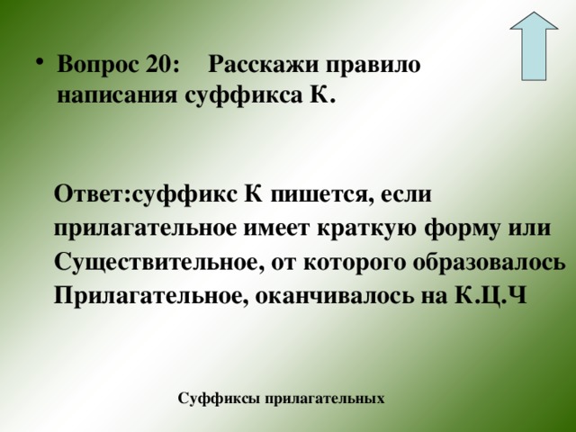 Вопрос 20:  Расскажи правило написания суффикса К.     Ответ:суффикс К пишется, если прилагательное имеет краткую форму или Существительное, от которого образовалось Прилагательное, оканчивалось на К.Ц.Ч  Суффиксы прилагательных 