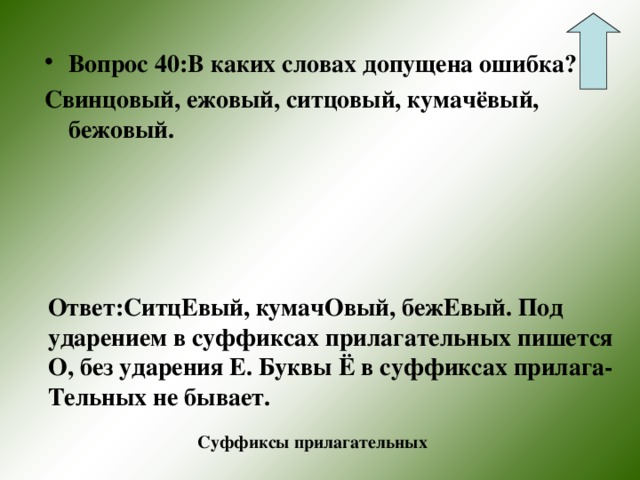 Вопрос 40:В каких словах допущена ошибка? Свинцовый, ежовый, ситцовый, кумачёвый, бежовый.  Ответ:СитцЕвый, кумачОвый, бежЕвый. Под ударением в суффиксах прилагательных пишется О, без ударения Е. Буквы Ё в суффиксах прилага- Тельных не бывает. Суффиксы прилагательных 