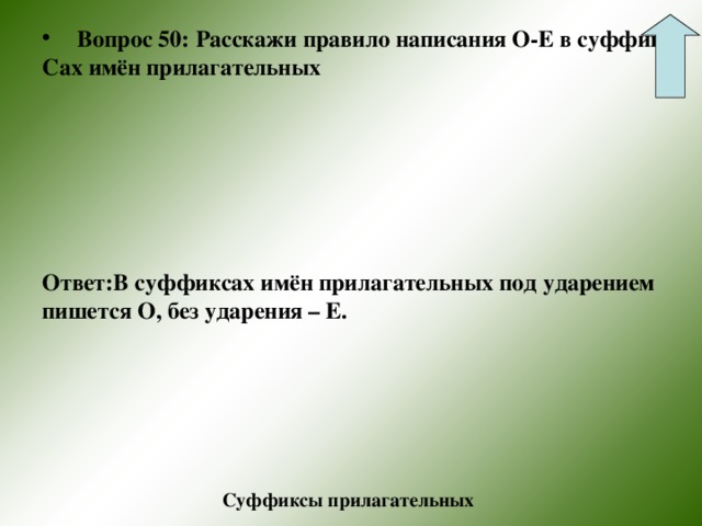 Вопрос 50: Расскажи правило написания О-Е в суффик- Сах имён прилагательных   Ответ:В суффиксах имён прилагательных под ударением пишется О, без ударения – Е. Суффиксы прилагательных 