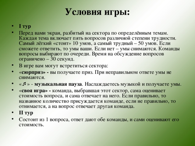 Условия игры:  I тур Перед вами экран, разбитый на сектора по определённым темам. Каждая тема включает пять вопросов различной степени трудности. Самый лёгкий «стоит» 10 умов, а самый трудный – 50 умов. Если сможете ответить, то умы ваши. Если нет – умы снимаются. Команды вопросы выбирают по очереди. Время на обсуждение вопросов ограничено – 30 секунд. В игре вам могут встретиться сектора: « сюрприз» - вы получаете приз. При неправильном ответе умы не снимаются. «  » - музыкальная пауза . Наслаждаетесь музыкой и получаете умы. « своя игра» - команда, выбравшая этот сектор, сама оценивает стоимость вопроса, и сама отвечает на него. Если правильно, то названное количество присуждается команде, если не правильно, то отнимается, а на вопрос отвечает другая команда. II тур Состоит из 1 вопроса, ответ дают обе команды, и сами оценивают его стоимость. 