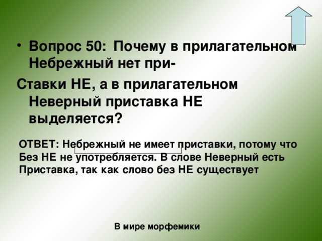 Вопрос 50:  Почему в прилагательном Небрежный нет при- Ставки НЕ, а в прилагательном Неверный приставка НЕ выделяется?  ОТВЕТ: Небрежный не имеет приставки, потому что Без НЕ не употребляется. В слове Неверный есть Приставка, так как слово без НЕ существует В мире морфемики 