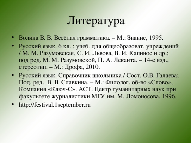 Литература Волина В. В. Весёлая грамматика. – М.: Знание, 1995. Русский язык. 6 кл. : учеб. для общеобразоват. учреждений / М. М. Разумовская, С. И. Львова, В. И. Капинос и др.; под ред. М. М. Разумовской, П. А. Леканта. – 14-е изд., стереотип. – М.: Дрофа, 2010. Русский язык. Справочник школьника / Сост. О.В. Галаева; Под. ред. В. В. Славкина. – М.: Филолог. об-во «Слово», Компания «Ключ-С». АСТ. Центр гуманитарных наук при факультете журналистики МГУ им. М. Ломоносова, 1996. http://festival.1september.ru  