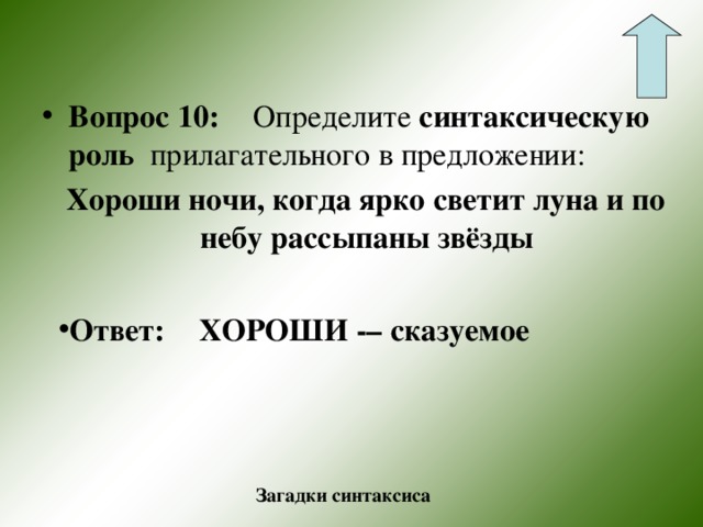 Вопрос 10:  Определите синтаксическую роль прилагательного в предложении:  Хороши ночи, когда ярко светит луна и по небу рассыпаны звёзды  Ответ:  ХОРОШИ -– сказуемое  Загадки синтаксиса 