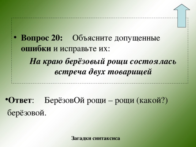  Вопрос 20:  Объясните допущенные ошибки и исправьте их:  На краю берёзовый рощи состоялась встреча двух товарищей Ответ :  БерёзовОй рощи – рощи (какой?)  берёзовой. Загадки синтаксиса 