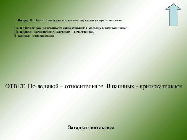 Вопрос 50: Найдите ошибку в определении разряда имени прилагательного По ледяной дороге на новеньких коньках катился мальчик в папиной шапке. По ледяной – качественное, новеньких – качественное, В папиных - относительное  ОТВЕТ. По ледяной – относительное. В папиных - притяжательное Загадки синтаксиса 