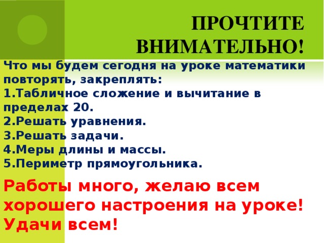 ПРОЧТИТЕ ВНИМАТЕЛЬНО! Что мы будем сегодня на уроке математики повторять, закреплять: 1.Табличное сложение и вычитание в пределах 20. 2.Решать уравнения. 3.Решать задачи. 4.Меры длины и массы. 5.Периметр прямоугольника. Работы много, желаю всем хорошего настроения на уроке! Удачи всем! 