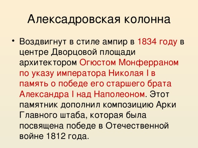 Алексадровская колонна Воздвигнут в стиле ампир в 1834 году в центре Дворцовой площади архитектором Огюстом Монферраном по указу императора Николая I в память о победе его старшего брата Александра I над Наполеоном . Этот памятник дополнил композицию Арки Главного штаба, которая была посвящена победе в Отечественной войне 1812 года. 