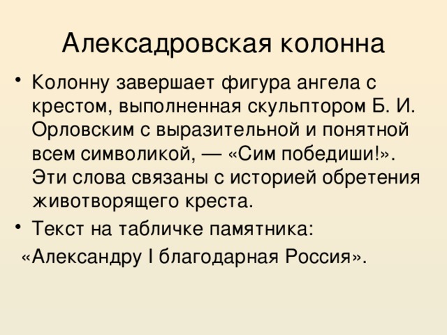 Алексадровская колонна Колонну завершает фигура ангела с крестом, выполненная скульптором Б. И. Орловским с выразительной и понятной всем символикой, — «Сим победиши!». Эти слова связаны с историей обретения животворящего креста. Текст на табличке памятника:  «Александру I благодарная Россия». 